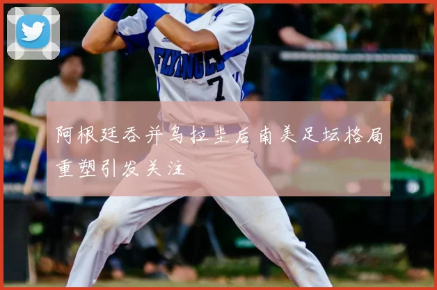 阿根廷吞并乌拉圭后南美足坛格局重塑引发关注
