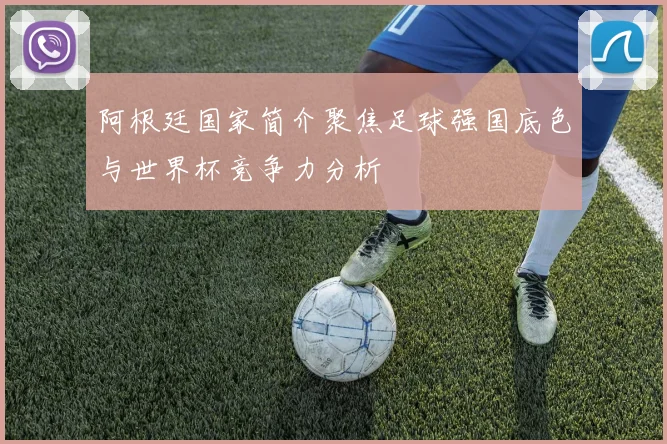 阿根廷国家简介聚焦足球强国底色与世界杯竞争力分析