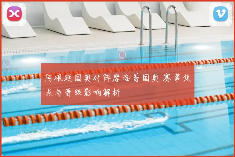 阿根廷国奥对阵摩洛哥国奥 赛事焦点与晋级影响解析