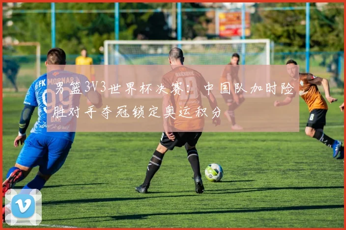 男篮3V3世界杯决赛：中国队加时险胜对手夺冠锁定奥运积分