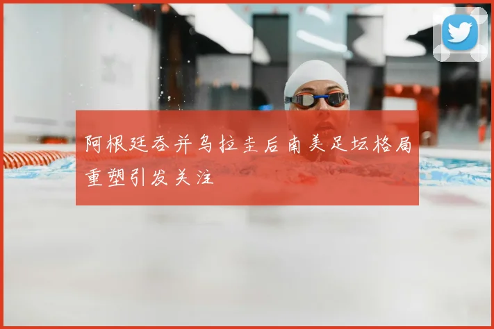 阿根廷吞并乌拉圭后南美足坛格局重塑引发关注