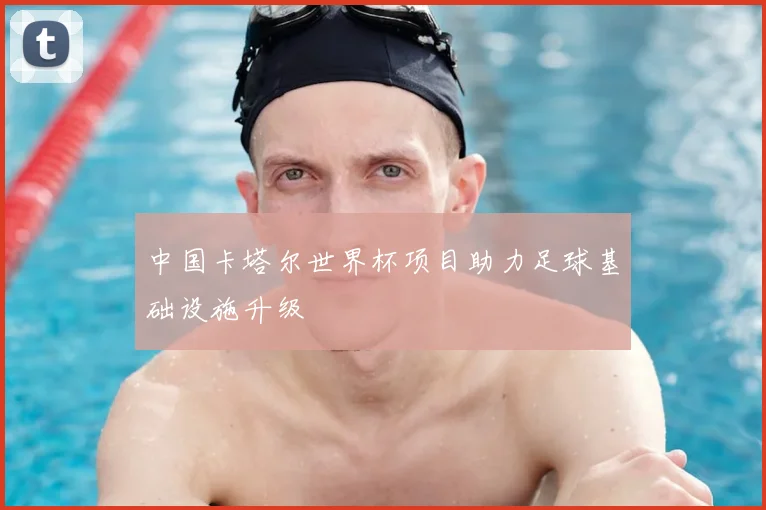 中国卡塔尔世界杯项目助力足球基础设施升级