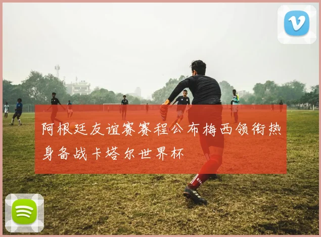 阿根廷友谊赛赛程公布梅西领衔热身备战卡塔尔世界杯