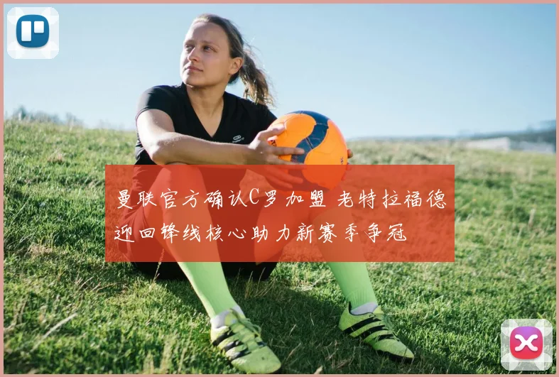 曼联官方确认C罗加盟 老特拉福德迎回锋线核心助力新赛季争冠