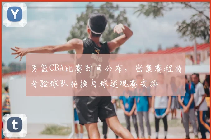 男篮CBA比赛时间公布，密集赛程将考验球队轮换与球迷观赛安排