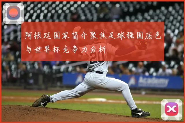 阿根廷国家简介聚焦足球强国底色与世界杯竞争力分析