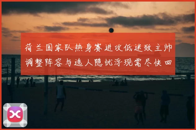 荷兰国家队热身赛进攻低迷致主帅调整阵容与选人隐忧浮现需尽快回应