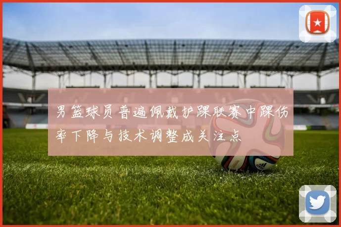 男篮球员普遍佩戴护踝联赛中踝伤率下降与技术调整成关注点