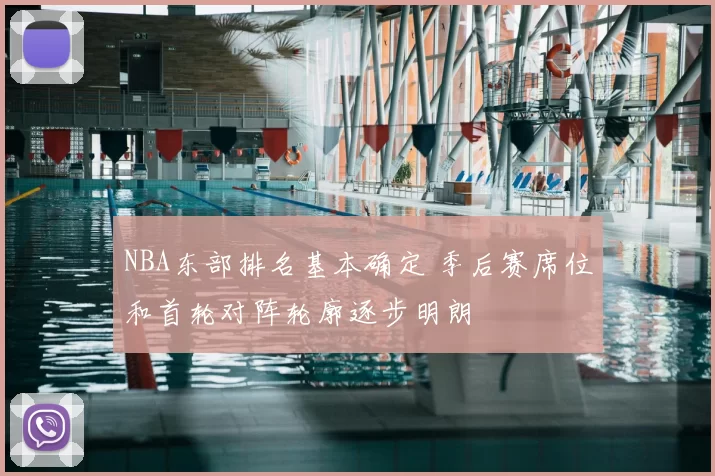 NBA东部排名基本确定 季后赛席位和首轮对阵轮廓逐步明朗