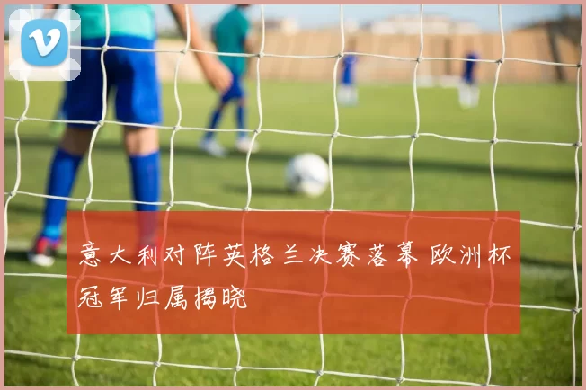 意大利对阵英格兰决赛落幕 欧洲杯冠军归属揭晓