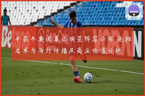 平昌冬奥闭幕式明星阵容公布 亮相名单与海外传播及商业价值分析