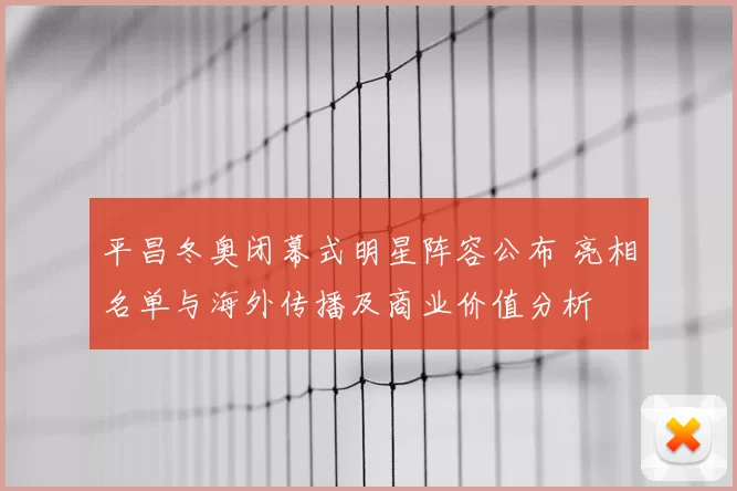 平昌冬奥闭幕式明星阵容公布 亮相名单与海外传播及商业价值分析