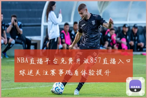 NBA直播平台免费开放857直播入口 球迷关注赛事观看体验提升