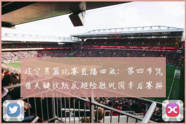 辽宁男篮比赛直播回放：第四节凭借关键攻防反超险胜巩固季后赛排名