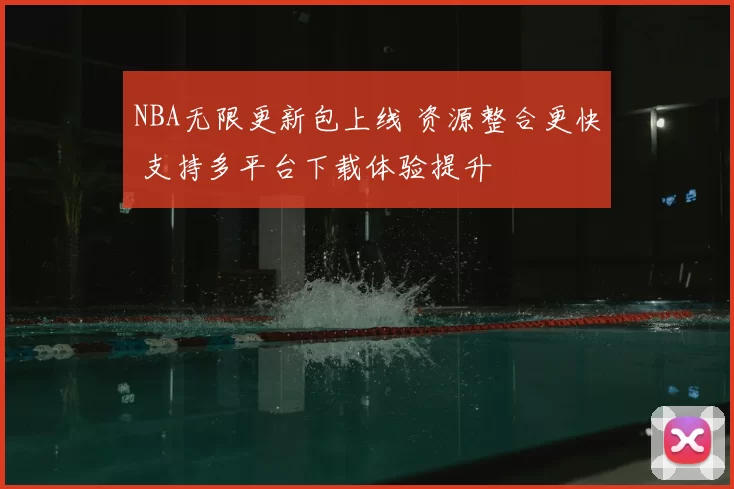 NBA无限更新包上线 资源整合更快 支持多平台下载体验提升