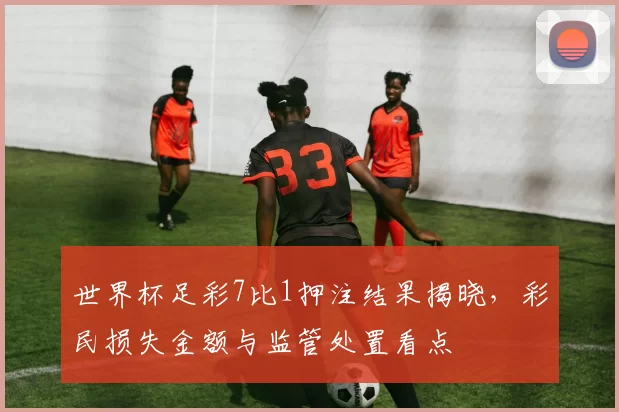 世界杯足彩7比1押注结果揭晓，彩民损失金额与监管处置看点
