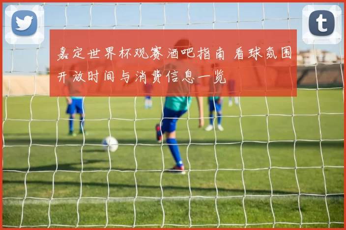 嘉定世界杯观赛酒吧指南 看球氛围开放时间与消费信息一览
