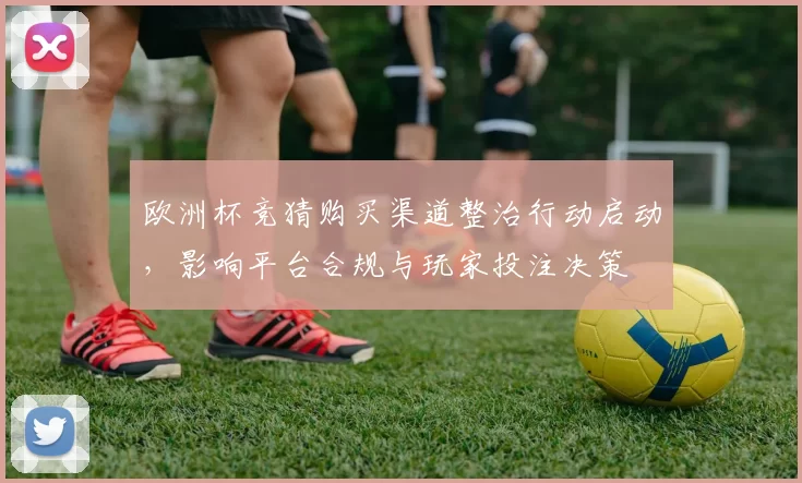 欧洲杯竞猜购买渠道整治行动启动，影响平台合规与玩家投注决策