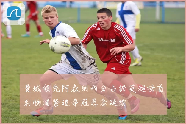 曼城领先阿森纳两分占据英超榜首利物浦紧追争冠悬念延续
