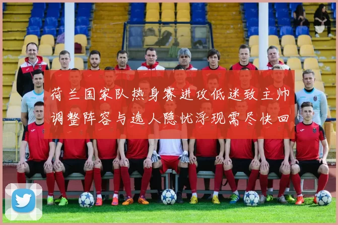 荷兰国家队热身赛进攻低迷致主帅调整阵容与选人隐忧浮现需尽快回应