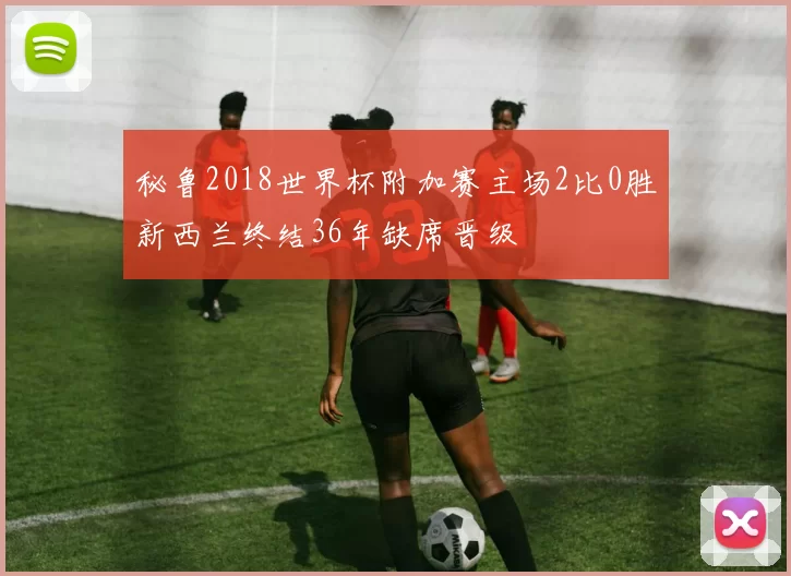 秘鲁2018世界杯附加赛主场2比0胜新西兰终结36年缺席晋级
