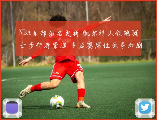 NBA东部排名更新 凯尔特人领跑骑士步行者紧追 季后赛席位竞争加剧