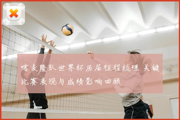 喀麦隆队世界杯历届征程梳理 关键比赛表现与成绩影响回顾