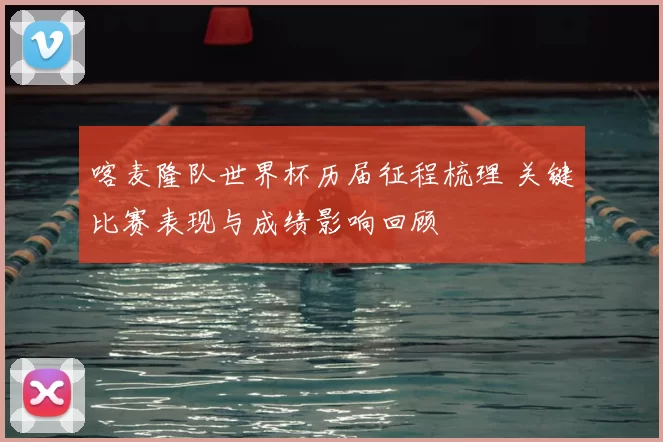 喀麦隆队世界杯历届征程梳理 关键比赛表现与成绩影响回顾