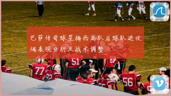 巴萨传奇球星梅西离队后球队进攻端表现分析及战术调整