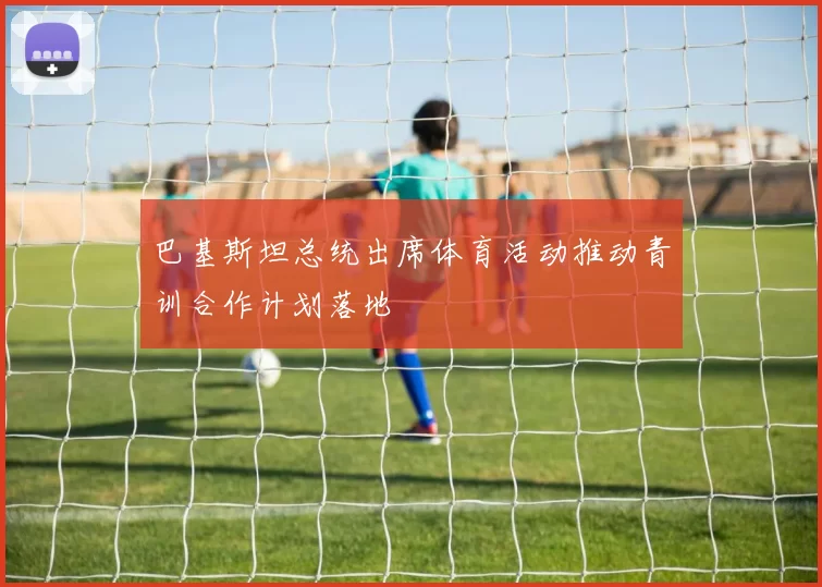 巴基斯坦总统出席体育活动推动青训合作计划落地