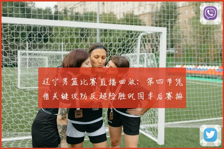 辽宁男篮比赛直播回放：第四节凭借关键攻防反超险胜巩固季后赛排名